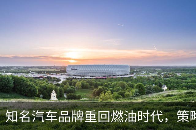 知名汽车品牌重回燃油时代，策略大变革
